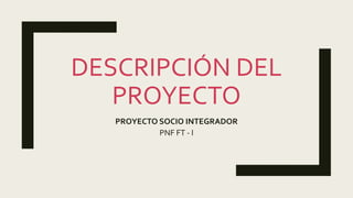 DESCRIPCIÓN DEL
PROYECTO
PROYECTO SOCIO INTEGRADOR
PNF FT - I
 