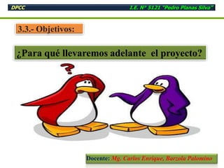3.3.- Objetivos:
¿Para qué llevaremos adelante el proyecto?
DPCC I.E. N° 5121 “Pedro Planas Silva”
Docente: Mg. Carlos Enrique, Barzola Palomino
 