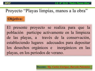 Objetivo:
Proyecto “Playas limpias, manos a la obra”
El presente proyecto se realiza para que la
población participe activamente en la limpieza
de las playas, a través de la conservación,
estableciendo lugares adecuados para depositar
los desechos orgánicos e inorgánicos en las
playas, en los periodos de verano.
DPCC I.E. N° 5121 “Pedro Planas Silva”
Docente: Mg. Carlos Enrique, Barzola Palomino
 