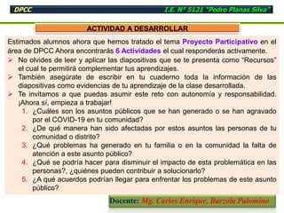 Estimados alumnos ahora que hemos tratado el tema Proyecto Participativo en el
área de DPCC Ahora encontrarás 6 Actividades el cual responderás activamente.
 No olvides de leer y aplicar las diapositivas que se te presenta como “Recursos”
el cual te permitirá complementar tus aprendizajes.
 También asegúrate de escribir en tu cuaderno toda la información de las
diapositivas como evidencias de tu aprendizaje de la clase desarrollada.
 Te invitamos a que puedas asumir este reto con autonomía y responsabilidad.
¡Ahora sí, empieza a trabajar!
1. ¿Cuáles son los asuntos públicos que se han generado o se han agravado
por el COVID-19 en tu comunidad?
2. ¿De qué manera han sido afectadas por estos asuntos las personas de tu
comunidad o distrito?
3. ¿Qué problemas ha generado en tu familia o en la comunidad la falta de
atención a este asunto público?
4. ¿Qué se podría hacer para disminuir el impacto de esta problemática en las
personas?, ¿quiénes pueden contribuir a solucionarlo?
5. ¿A qué acuerdos podrían llegar para enfrentar los problemas de este asunto
público?
ACTIVIDAD A DESARROLLAR
DPCC I.E. N° 5121 “Pedro Planas Silva”
Docente: Mg. Carlos Enrique, Barzola Palomino
 