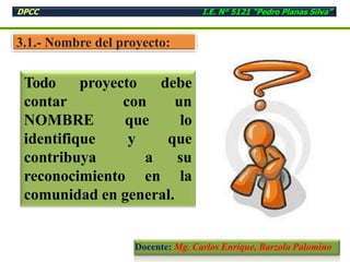 3.1.- Nombre del proyecto:
Todo proyecto debe
contar con un
NOMBRE que lo
identifique y que
contribuya a su
reconocimiento en la
comunidad en general.
DPCC I.E. N° 5121 “Pedro Planas Silva”
Docente: Mg. Carlos Enrique, Barzola Palomino
 