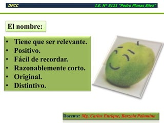 El nombre:
• Tiene que ser relevante.
• Positivo.
• Fácil de recordar.
• Razonablemente corto.
• Original.
• Distintivo.
DPCC I.E. N° 5121 “Pedro Planas Silva”
Docente: Mg. Carlos Enrique, Barzola Palomino
 