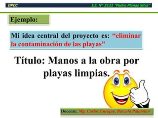 Ejemplo:
Mi idea central del proyecto es: “eliminar
la contaminación de las playas”
Título: Manos a la obra por
playas limpias.
DPCC I.E. N° 5121 “Pedro Planas Silva”
Docente: Mg. Carlos Enrique, Barzola Palomino
 