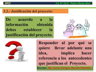 3.2.- Justificación del proyecto:
De acuerdo a la
información obtenida
debes establecer la
justificación del proyecto.
Responder al por qué se
quiere llevar adelante una
idea, implica hacer
referencia a los antecedentes
que justifican el Proyecto.
DPCC I.E. N° 5121 “Pedro Planas Silva”
Docente: Mg. Carlos Enrique, Barzola Palomino
 