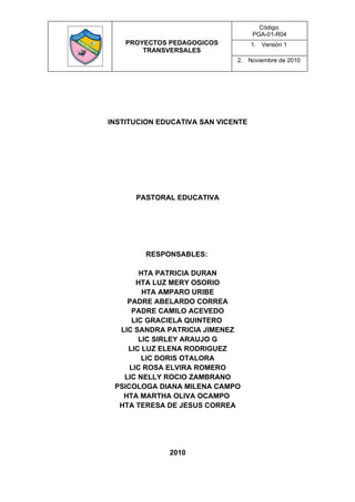 Código:
                                    PGA-01-R04
    PROYECTOS PEDAGOGICOS           1. Versión 1
        TRANSVERSALES
                              2. Noviembre de 2010




INSTITUCION EDUCATIVA SAN VICENTE




      PASTORAL EDUCATIVA




        RESPONSABLES:

        HTA PATRICIA DURAN
       HTA LUZ MERY OSORIO
         HTA AMPARO URIBE
    PADRE ABELARDO CORREA
     PADRE CAMILO ACEVEDO
     LIC GRACIELA QUINTERO
  LIC SANDRA PATRICIA JIMENEZ
       LIC SIRLEY ARAUJO G
    LIC LUZ ELENA RODRIGUEZ
        LIC DORIS OTALORA
     LIC ROSA ELVIRA ROMERO
   LIC NELLY ROCIO ZAMBRANO
 PSICOLOGA DIANA MILENA CAMPO
   HTA MARTHA OLIVA OCAMPO
  HTA TERESA DE JESUS CORREA




              2010
 