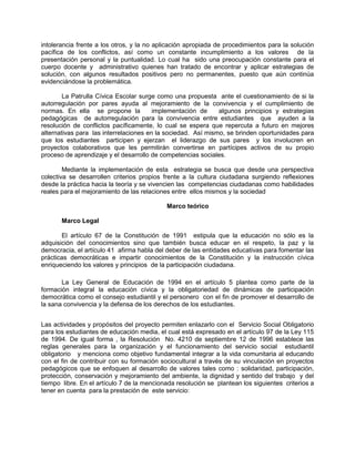 intolerancia frente a los otros, y la no aplicación apropiada de procedimientos para la solución
pacífica de los conflictos, así como un constante incumplimiento a los valores de la
presentación personal y la puntualidad. Lo cual ha sido una preocupación constante para el
cuerpo docente y administrativo quienes han tratado de encontrar y aplicar estrategias de
solución, con algunos resultados positivos pero no permanentes, puesto que aún continúa
evidenciándose la problemática.

        La Patrulla Cívica Escolar surge como una propuesta ante el cuestionamiento de si la
autorregulación por pares ayuda al mejoramiento de la convivencia y el cumplimiento de
normas. En ella se propone la           implementación de     algunos principios y estrategias
pedagógicas de autorregulación para la convivencia entre estudiantes que ayuden a la
resolución de conflictos pacíficamente, lo cual se espera que repercuta a futuro en mejores
alternativas para las interrelaciones en la sociedad. Así mismo, se brinden oportunidades para
que los estudiantes participen y ejerzan el liderazgo de sus pares y los involucren en
proyectos colaborativos que les permitirán convertirse en partícipes activos de su propio
proceso de aprendizaje y el desarrollo de competencias sociales.

        Mediante la implementación de esta estrategia se busca que desde una perspectiva
colectiva se desarrollen criterios propios frente a la cultura ciudadana surgiendo reflexiones
desde la práctica hacia la teoría y se vivencien las competencias ciudadanas como habilidades
reales para el mejoramiento de las relaciones entre ellos mismos y la sociedad

                                            Marco teórico

       Marco Legal

       El artículo 67 de la Constitución de 1991 estipula que la educación no sólo es la
adquisición del conocimientos sino que también busca educar en el respeto, la paz y la
democracia, el artículo 41 afirma habla del deber de las entidades educativas para fomentar las
prácticas democráticas e impartir conocimientos de la Constitución y la instrucción cívica
enriqueciendo los valores y principios de la participación ciudadana.

       La Ley General de Educación de 1994 en el artículo 5 plantea como parte de la
formación integral la educación cívica y la obligatoriedad de dinámicas de participación
democrática como el consejo estudiantil y el personero con el fin de promover el desarrollo de
la sana convivencia y la defensa de los derechos de los estudiantes.


Las actividades y propósitos del proyecto permiten enlazarlo con el Servicio Social Obligatorio
para los estudiantes de educación media, el cual está expresado en el artículo 97 de la Ley 115
de 1994. De igual forma , la Resolución No. 4210 de septiembre 12 de 1996 establece las
reglas generales para la organización y el funcionamiento del servicio social estudiantil
obligatorio y menciona como objetivo fundamental integrar a la vida comunitaria al educando
con el fin de contribuir con su formación sociocultural a través de su vinculación en proyectos
pedagógicos que se enfoquen al desarrollo de valores tales como : solidaridad, participación,
protección, conservación y mejoramiento del ambiente, la dignidad y sentido del trabajo y del
tiempo libre. En el artículo 7 de la mencionada resolución se plantean los siguientes criterios a
tener en cuenta para la prestación de este servicio:
 