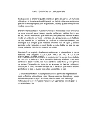 CARATERISTICAS DE LA POBLACION 
Cartagena de la chaira “el pueblo infeliz con gente alegre” es un municipio 
ubicado en el departamento del Caquetá sur de Colombia caracterizándose 
por ser un municipio productor de ganadería, leche y queso como principal 
modelo económico. 
Diariamente las calles de nuestro municipio se llena desde horas tempranas 
de gente que madruga a trabajar, estudiar o chismear es triste decirlo pero 
es así, en esa mentalidad que tienen muchas personas hace de nuestro 
medio un ambiente no viable entonces cabe preguntarse puede hablarse 
de paz viviendo en un ambiente de conflictos sociales que generan más 
enemigos que amigos pues nosotros creemos que el lugar y espacio 
perfecto es la institución es aquí donde se debe hablar de paz es aquí 
donde podemos cambiar esa realidad no viable. 
Con este firme propósito de elaborar acciones en la búsqueda de la paz se 
realizará este proyecto: EDUCACION PARA LA PAZ Y LA SANA 
CONVIVENCIA INSTITUCIONAL, la población con la que se desea trabajar 
es con todo el alumnado de la institución educativa el chaira José maría 
córdoba es decir escuela José maría córdoba, sede chaira y sede primero 
de agosto. En cuanto a su forma de ser y pensar los jóvenes y niños son 
activos por lo tanto son fieles testigos de la situación que vive su entorno 
por lo tanto la idea es buscar otra salida una salida a la paz. 
El proyecto consiste en realizar presentaciones por medio magnéticas es 
decir en folletos, utilización de video vid para presentar diapositivas y videos 
relacionado para con la paz. En otras palabras es un plan de trabajo 
reflexivo para hacer de nuestra institución un lugar donde reine la paz y la 
convivencia escolar. 
 