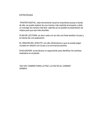 ESTRATEGIAS 
POSTER DIGITAL: esta herramienta visual es importante porque a través 
de ella, se puede explicar de una manera más explícita el proyecto y darle 
un mensaje de manera más fácil además se es posible la presentación de 
videos para que sea más divertida. 
PLAN DE LECTURA: es decir cada uno se rota una frase aludida a la paz y 
le intenta dar una explicación. 
EL RINCON DEL AFECTO: con ello refiriéndonos a que se puede pegar 
murales en relación con la paz y la convivencia pacífica. 
EVALUACION: se les llevara un seguimiento para identificar los cambios 
realizados en el plantel. 
“NO HAY CAMINO PARA LA PAZ, LA PAZ ES EL CAMINO” 
GANDHI 

