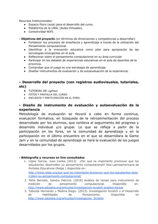Recursos​ ​Institucionales:
● Espacio​ ​físico​ ​(aula)​ ​para​ ​el​ ​desarrollo​ ​del​ ​curso.
● Plataforma​ ​de​ ​la​ ​UNSL​ ​(Aulas​ ​Virtuales).
● Conectividad​ ​WIFI.
-​ ​Objetivos​ ​del​ ​proyecto​​ ​(en​ ​términos​ ​de​ ​dimensiones​ ​y​ ​competencias​ ​a​ ​desarrollar)
● Fortalecer los procesos de enseñanza y aprendizaje a través de la utilización del
Pensamiento​ ​computacional.
● Identificar a la innovación educativa como pilar para apropiación de las
tecnologías​ ​emergentes​ ​en​ ​el​ ​aula.
● Reflexionar​ ​sobre​ ​el​ ​pensamiento​ ​computacional​ ​en​ ​su​ ​área​ ​curricular
● Participar​ ​en​ ​los​ ​debates​ ​de​ ​experiencias​ ​educativas​ ​en​ ​el​ ​aula​ ​de​ ​docentes​ ​de​ ​la
provincia.
● Comprobar​ ​que​ ​el​ ​juego​ ​es​ ​una​ ​estrategia​ ​de​ ​aprendizaje
● Diseñar​ ​instrumentos​ ​de​ ​evaluación​ ​y​ ​de​ ​autoevaluación​ ​de​ ​la​ ​experiencia.
- Desarrollo del proyecto (con registros audiovisuales, tutoriales,
etc)
● TUTORIAL​ ​DE​ ​​Ligthbot
● FOTOS​ ​Y​ ​PANTALLA​ ​DEL​ ​CURSO
● ENCUESTA​ ​Y​ ​PARTICIPACIÒN​ ​EN​ ​EL​ ​FORO.
- Diseño de instrumento de evaluación y autoevaluación de la
experiencia
Metodología de evaluación se llevará a cabo en forma continua,
evaluación formativa, en búsqueda de la retroalimentación del proceso
desarrollado por los alumnos, que conlleva al seguimiento del progreso y
desarrollo individual y/o grupal. Lo que se refleja a partir de la
participación en los foros, en la comunidad de aprendizaje y en la
participación en el último encuentro en el que se desarrollara la Game
Jam y en la comunidad de aprendizaje se hará la evaluación de los juegos
desarrollados​ ​por​ ​los​ ​grupos.
-​ ​Bibliografía​ ​y​ ​recursos​ ​on​ ​line​ ​consultados
1. López García, Juan Carlos (2013) ¿Por qué es importante promover que los
estudiantes desarrollen su pensamiento computacional? Red Latinoamericana de
Portales​ ​Educativos​ ​(Relpe​ ​)​ ​disponible​ ​en:
http://www.relpe.org/por-que-es-importante-promover-que-los-estudiantes-desa
rrollen-su-pensamiento-computacional/
2. Peña Bernate, Sandra Patricia. (2016) Análisis de tareas para instrumento de
medición de pensamiento computacional. Disponible en:
http://www.eduteka.org/articulos/investigacion-scratch-analisis-tareas
3. Taborda Hernando y Medina Diego. (2013). Investigación Scratch y el Desarrollo
de Habilidades de Pensamiento. Disponible en
http://www.eduteka.org/articulos/investigacion_Scratch
 