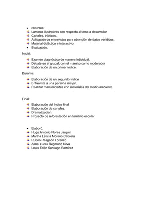  recursos:
Laminas ilustrativas con respecto al tema a desarrollar
Carteles, trípticos.
Aplicación de entrevistas para obtención de datos verídicos.
Material didáctico e interactivo
 Evaluación.
Inicial:
Examen diagnóstico de manera individual.
Debate en el grupal, con el maestro como moderador
Elaboración de un primer índice.
Durante:
Elaboración de un segundo índice.
Entrevista a una persona mayor.
Realizar manualidades con materiales del medio ambiente.
Final:
Elaboración del índice final
Elaboración de carteles.
Dramatización.
Proyecto de reforestación en territorio escolar.
 Elaboró.
Hugo Antonio Flores Jarquin
Martha Leticia Moreno Cabrera
Rubén Rasgado Lorenzo
Alma Yuceli Regalado Silva
Louis Edén Santiago Ramírez
 