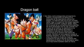 Dragon ball
• Con Goku como protagonista principal de la
historia, el argumento se centra en la
búsqueda de las legendarias esferas del
dragon, un total de siete que al ser reunidas
daban lugar a la aparición del dragón sagrado
que puede conceder cualquier deseo. Goku,
con la ayuda de su compañera Bulma además
de otros personajes que se irán uniendo con
el paso de la historia, se adentrará en la
búsqueda de las esferas del dragon y
desafiará a todo tipo de villanos para
convertirse en el hombre más fuerte del
mundo. También se hará especial incapié al
Budokai Tenkaichi, un gran Torneo Mundial de
Artes Marciales en el que los mejores
luchadores de todo el Mundo se darán cita,
batiéndose en Duelo a fin de demostrar quien
es el mas fuerte luchador sobre la Tierra.
 