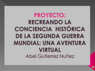 PROYECTO:RECREANDO LA CONCIENCIA  HISTÓRICA DE LA SEGUNDA GUERRA MUNDIAL: UNA AVENTURA VIRTUALAbel GutierrezNuñez 
