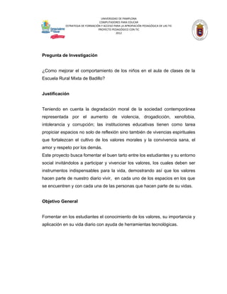 UNIVERSIDAD DE PAMPLONA
                                   COMPUTADORES PARA EDUCAR
            ESTRATEGIA DE FORMACIÓN Y ACCESO PARA LA APROPIACIÓN PEDAGÓGICA DE LAS TIC
                                  PROYECTO PEDAGÓGICO CON TIC
                                              2012




Pregunta de Investigación


¿Como mejorar el comportamiento de los niños en el aula de clases de la
Escuela Rural Mixta de Badillo?


Justificación


Teniendo en cuenta la degradación moral de la sociedad contemporánea
representada por el aumento de violencia, drogadicción, xenofobia,
intolerancia y corrupción; las instituciones educativas tienen como tarea
propiciar espacios no solo de reflexión sino también de vivencias espirituales
que fortalezcan el cultivo de los valores morales y la convivencia sana, el
amor y respeto por los demás.
Este proyecto busca fomentar el buen tarto entre los estudiantes y su entorno
social invitándolos a participar y vivenciar los valores, los cuales deben ser
instrumentos indispensables para la vida, demostrando así que los valores
hacen parte de nuestro diario vivir, en cada uno de los espacios en los que
se encuentren y con cada una de las personas que hacen parte de su vidas.


Objetivo General


Fomentar en los estudiantes el conocimiento de los valores, su importancia y
aplicación en su vida diario con ayuda de herramientas tecnológicas.
 