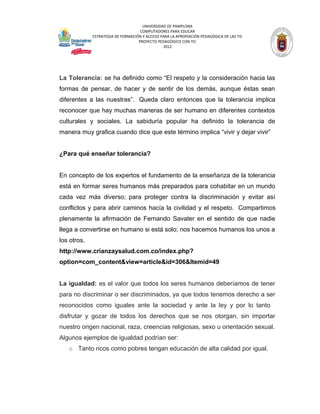 UNIVERSIDAD DE PAMPLONA
                                    COMPUTADORES PARA EDUCAR
             ESTRATEGIA DE FORMACIÓN Y ACCESO PARA LA APROPIACIÓN PEDAGÓGICA DE LAS TIC
                                   PROYECTO PEDAGÓGICO CON TIC
                                               2012




La Tolerancia: se ha definido como “El respeto y la consideración hacia las
formas de pensar, de hacer y de sentir de los demás, aunque éstas sean
diferentes a las nuestras”. Queda claro entonces que la tolerancia implica
reconocer que hay muchas maneras de ser humano en diferentes contextos
culturales y sociales. La sabiduría popular ha definido la tolerancia de
manera muy grafica cuando dice que este término implica “vivir y dejar vivir”


¿Para qué enseñar tolerancia?


En concepto de los expertos el fundamento de la enseñanza de la tolerancia
está en formar seres humanos más preparados para cohabitar en un mundo
cada vez más diverso; para proteger contra la discriminación y evitar así
conflictos y para abrir caminos hacía la civilidad y el respeto. Compartimos
plenamente la afirmación de Fernando Savater en el sentido de que nadie
llega a convertirse en humano si está solo; nos hacemos humanos los unos a
los otros.
http://www.crianzaysalud.com.co/index.php?
option=com_content&view=article&id=306&Itemid=49


La igualdad: es el valor que todos los seres humanos deberíamos de tener
para no discriminar o ser discriminados, ya que todos tenemos derecho a ser
reconocidos como iguales ante la sociedad y ante la ley y por lo tanto
disfrutar y gozar de todos los derechos que se nos otorgan, sin importar
nuestro origen nacional, raza, creencias religiosas, sexo u orientación sexual.
Algunos ejemplos de igualdad podrían ser:
   o Tanto ricos como pobres tengan educación de alta calidad por igual.
 