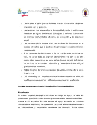 UNIVERSIDAD DE PAMPLONA
                                    COMPUTADORES PARA EDUCAR
             ESTRATEGIA DE FORMACIÓN Y ACCESO PARA LA APROPIACIÓN PEDAGÓGICA DE LAS TIC
                                   PROYECTO PEDAGÓGICO CON TIC
                                               2012




   o Las mujeres al igual que los hombres pueden ocupar altos cargos en
       empresas o en el gobierno.
   o Las personas que tengan alguna discapacidad mental o motriz o que
       padezcan de alguna enfermedad contagiosa o terminal, cuenten con
       las mismas oportunidades laborales, de educación y de seguridad
       social.
   o Las personas de la tercera edad, no se debe de discriminar en el
       aspecto laboral ya que al igual que los jóvenes poseen conocimientos
       y experiencia.
   o A las personas de distinta raza o de los pueblos mas pobres de un
       país, no se les debe de explotar laboralmente solo por ser de otro
       color u otras costumbres, así como se les debe de permitir disfrutar de
       los servicios de educación,             diversión, y        servicios médicos al igual
       que los demás habitantes.
   o Todos debemos de tener una igualdad de justicia, sin importar si se es
       rico o pobre.
   o Los hombres y las mujeres al formar una familia deben de tener por
       igual los mismos derechos y obligaciones por igual en una familia.


http://www.buenastareas.com/ensayos/Valores-Igualdad-y-Honestidad/645462.html



Metodología
En nuestro proyecto pedagógico en valores el trabajo en equipo de todos los
profesionales que actúan con los alumnos y alumnas será un elemento esencial en
nuestra acción educativa. En este sentido, el equipo educativo en constante
comunicación e intercambio de experiencias, procurará adaptar las enseñanzas a
las características y necesidades cambiantes del alumnado. Todos somos
 