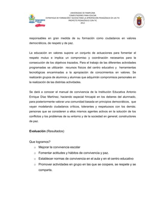 UNIVERSIDAD DE PAMPLONA
                                    COMPUTADORES PARA EDUCAR
             ESTRATEGIA DE FORMACIÓN Y ACCESO PARA LA APROPIACIÓN PEDAGÓGICA DE LAS TIC
                                   PROYECTO PEDAGÓGICO CON TIC
                                               2012




responsables en gran medida de su formación como ciudadanos en valores
democráticos, de respeto y de paz.


La educación en valores supone un conjunto de actuaciones para fomentar el
respeto mutuo e implica un compromiso y coordinación necesarios para la
consecución de los objetivos trazados. Para el trabajo de las diferentes actividades
programadas se utilizarán recursos físicos del centro educativo y herramientas
tecnológicas encaminadas a la apropiación de conocimientos en valores. Se
realizarán grupos de alumnos y alumnas que adquirirán compromisos personales en
la realización de las distintas actividades.


Se dará a conocer el manual de convivencia de la Institución Educativa Antonio
Enrique Díaz Martínez, haciendo especial hincapié en los deberes del alumnado,
para posteriormente valorar una comunidad basada en principios democráticos, que
vayan modelando ciudadanos críticos, tolerantes y respetuosos con los demás;
personas que se consideren a ellos mismos agentes activos en la solución de los
conflictos y los problemas de su entorno y de la sociedad en general; constructores
de paz.


Evaluación (Resultados)


Que logramos?
   o Mejorar la convivencia escolar
   o Fomentar actitudes y hábitos de convivencia y paz.
   o Establecer normas de convivencia en el aula y en el centro educativo
   o Promover actividades en grupo en las que se coopere, se respete y se
       comparta.
 