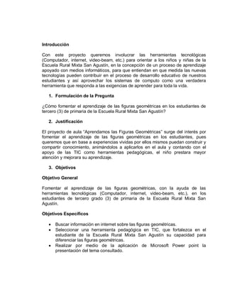 Introducción

Con este proyecto queremos involucrar las herramientas tecnológicas
(Computador, internet, video-beam, etc.) para orientar a los niños y niñas de la
Escuela Rural Mixta San Agustín, en la concepción de un proceso de aprendizaje
apoyado con medios informáticos, para que entiendan en que medida las nuevas
tecnologías pueden contribuir en el proceso de desarrollo educativo de nuestros
estudiantes y así aprovechar los sistemas de computo como una verdadera
herramienta que responda a las exigencias de aprender para toda la vida.

   1. Formulación de la Pregunta

¿Cómo fomentar el aprendizaje de las figuras geométricas en los estudiantes de
tercero (3) de primaria de la Escuela Rural Mixta San Agustín?

   2. Justificación

El proyecto de aula “Aprendamos las Figuras Geométricas” surge del interés por
fomentar el aprendizaje de las figuras geométricas en los estudiantes, pues
queremos que en base a experiencias vividas por ellos mismos puedan construir y
compartir conocimiento, animándolos a aplicarlos en el aula y contando con el
apoyo de las TIC como herramientas pedagógicas, el niño prestara mayor
atención y mejorara su aprendizaje.

   3. Objetivos

Objetivo General

Fomentar el aprendizaje de las figuras geométricas, con la ayuda de las
herramientas tecnológicas (Computador, internet, video-beam, etc.), en los
estudiantes de tercero grado (3) de primaria de la Escuela Rural Mixta San
Agustín.

Objetivos Específicos

      Buscar información en internet sobre las figuras geométricas.
      Seleccionar una herramienta pedagógica en TIC, que fortalezca en el
       estudiante de la Escuela Rural Mixta San Agustín su capacidad para
       diferenciar las figuras geométricas.
      Realizar por medio de la aplicación de Microsoft Power point la
       presentación del tema consultado.
 