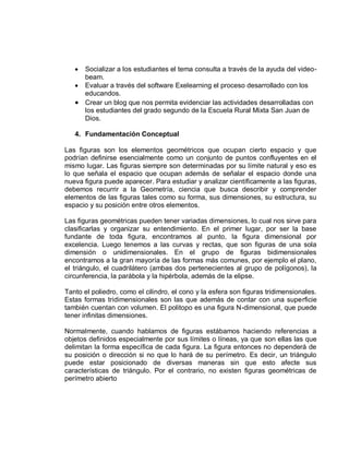  Socializar a los estudiantes el tema consulta a través de la ayuda del video-
     beam.
    Evaluar a través del software Exelearning el proceso desarrollado con los
     educandos.
    Crear un blog que nos permita evidenciar las actividades desarrolladas con
     los estudiantes del grado segundo de la Escuela Rural Mixta San Juan de
     Dios.

   4. Fundamentación Conceptual

Las figuras son los elementos geométricos que ocupan cierto espacio y que
podrían definirse esencialmente como un conjunto de puntos confluyentes en el
mismo lugar. Las figuras siempre son determinadas por su límite natural y eso es
lo que señala el espacio que ocupan además de señalar el espacio donde una
nueva figura puede aparecer. Para estudiar y analizar científicamente a las figuras,
debemos recurrir a la Geometría, ciencia que busca describir y comprender
elementos de las figuras tales como su forma, sus dimensiones, su estructura, su
espacio y su posición entre otros elementos.

Las figuras geométricas pueden tener variadas dimensiones, lo cual nos sirve para
clasificarlas y organizar su entendimiento. En el primer lugar, por ser la base
fundante de toda figura, encontramos al punto, la figura dimensional por
excelencia. Luego tenemos a las curvas y rectas, que son figuras de una sola
dimensión o unidimensionales. En el grupo de figuras bidimensionales
encontramos a la gran mayoría de las formas más comunes, por ejemplo el plano,
el triángulo, el cuadrilátero (ambas dos pertenecientes al grupo de polígonos), la
circunferencia, la parábola y la hipérbola, además de la elipse.

Tanto el poliedro, como el cilindro, el cono y la esfera son figuras tridimensionales.
Estas formas tridimensionales son las que además de contar con una superficie
también cuentan con volumen. El politopo es una figura N-dimensional, que puede
tener infinitas dimensiones.

Normalmente, cuando hablamos de figuras estábamos haciendo referencias a
objetos definidos especialmente por sus límites o líneas, ya que son ellas las que
delimitan la forma específica de cada figura. La figura entonces no dependerá de
su posición o dirección si no que lo hará de su perímetro. Es decir, un triángulo
puede estar posicionado de diversas maneras sin que esto afecte sus
características de triángulo. Por el contrario, no existen figuras geométricas de
perímetro abierto
 