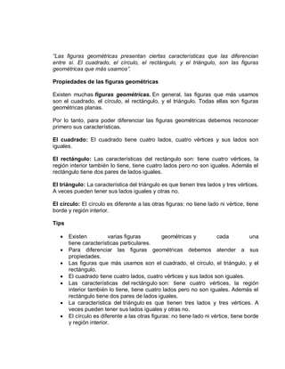 “Las figuras geométricas presentan ciertas características que las diferencian
entre sí. El cuadrado, el círculo, el rectángulo, y el triángulo, son las figuras
geométricas que más usamos”.

Propiedades de las figuras geométricas

Existen muchas figuras geométricas. En general, las figuras que más usamos
son el cuadrado, el círculo, el rectángulo, y el triángulo. Todas ellas son figuras
geométricas planas.

Por lo tanto, para poder diferenciar las figuras geométricas debemos reconocer
primero sus características.

El cuadrado: El cuadrado tiene cuatro lados, cuatro vértices y sus lados son
iguales.

El rectángulo: Las características del rectángulo son: tiene cuatro vértices, la
región interior también lo tiene, tiene cuatro lados pero no son iguales. Además el
rectángulo tiene dos pares de lados iguales.

El triángulo: La característica del triángulo es que tienen tres lados y tres vértices.
A veces pueden tener sus lados iguales y otras no.

El círculo: El círculo es diferente a las otras figuras: no tiene lado ni vértice, tiene
borde y región interior.

Tips

      Existen          varias figuras          geométricas y          cada           una
       tiene características particulares.
      Para diferenciar las figuras geométricas debemos atender a sus
       propiedades.
      Las figuras que más usamos son el cuadrado, el círculo, el triángulo, y el
       rectángulo.
      El cuadrado tiene cuatro lados, cuatro vértices y sus lados son iguales.
      Las características del rectángulo son: tiene cuatro vértices, la región
       interior también lo tiene, tiene cuatro lados pero no son iguales. Además el
       rectángulo tiene dos pares de lados iguales.
      La característica del triángulo es que tienen tres lados y tres vértices. A
       veces pueden tener sus lados iguales y otras no.
      El círculo es diferente a las otras figuras: no tiene lado ni vértice, tiene borde
       y región interior.
 