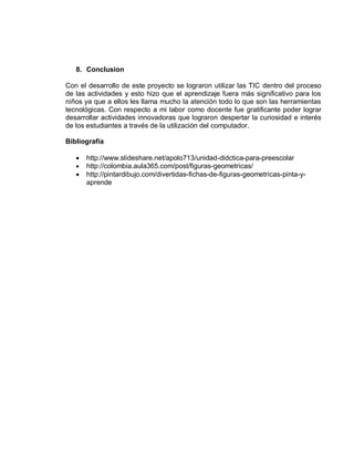 8. Conclusion

Con el desarrollo de este proyecto se lograron utilizar las TIC dentro del proceso
de las actividades y esto hizo que el aprendizaje fuera más significativo para los
niños ya que a ellos les llama mucho la atención todo lo que son las herramientas
tecnológicas. Con respecto a mi labor como docente fue gratificante poder lograr
desarrollar actividades innovadoras que lograron despertar la curiosidad e interés
de los estudiantes a través de la utilización del computador.

Bibliografía

      http://www.slideshare.net/apolo713/unidad-didctica-para-preescolar
      http://colombia.aula365.com/post/figuras-geometricas/
      http://pintardibujo.com/divertidas-fichas-de-figuras-geometricas-pinta-y-
       aprende
 