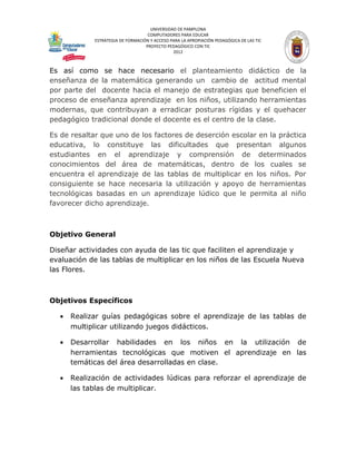 UNIVERSIDAD DE PAMPLONA
                                    COMPUTADORES PARA EDUCAR
             ESTRATEGIA DE FORMACIÓN Y ACCESO PARA LA APROPIACIÓN PEDAGÓGICA DE LAS TIC
                                   PROYECTO PEDAGÓGICO CON TIC
                                               2012



Es así como se hace necesario el planteamiento didáctico de la
enseñanza de la matemática generando un cambio de actitud mental
por parte del docente hacia el manejo de estrategias que beneficien el
proceso de enseñanza aprendizaje en los niños, utilizando herramientas
modernas, que contribuyan a erradicar posturas rígidas y el quehacer
pedagógico tradicional donde el docente es el centro de la clase.

Es de resaltar que uno de los factores de deserción escolar en la práctica
educativa, lo constituye las dificultades que presentan algunos
estudiantes en el aprendizaje y comprensión de determinados
conocimientos del área de matemáticas, dentro de los cuales se
encuentra el aprendizaje de las tablas de multiplicar en los niños. Por
consiguiente se hace necesaria la utilización y apoyo de herramientas
tecnológicas basadas en un aprendizaje lúdico que le permita al niño
favorecer dicho aprendizaje.



Objetivo General

Diseñar actividades con ayuda de las tic que faciliten el aprendizaje y
evaluación de las tablas de multiplicar en los niños de las Escuela Nueva
las Flores.



Objetivos Específicos

   •   Realizar guías pedagógicas sobre el aprendizaje de las tablas de
       multiplicar utilizando juegos didácticos.

   •   Desarrollar habilidades en los niños en la utilización de
       herramientas tecnológicas que motiven el aprendizaje en las
       temáticas del área desarrolladas en clase.

   •   Realización de actividades lúdicas para reforzar el aprendizaje de
       las tablas de multiplicar.
 