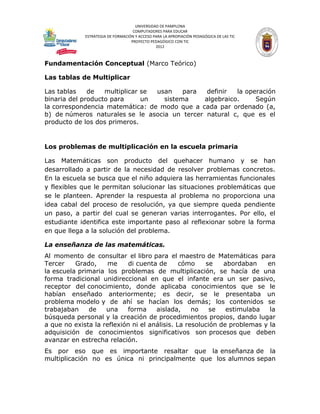 UNIVERSIDAD DE PAMPLONA
                                    COMPUTADORES PARA EDUCAR
             ESTRATEGIA DE FORMACIÓN Y ACCESO PARA LA APROPIACIÓN PEDAGÓGICA DE LAS TIC
                                   PROYECTO PEDAGÓGICO CON TIC
                                               2012



Fundamentación Conceptual (Marco Teórico)

Las tablas de Multiplicar

Las tablas    de   multiplicar se usan    para  definir  la operación
binaria del producto para      un   sistema    algebraico.     Según
la correspondencia matemática: de modo que a cada par ordenado (a,
b) de números naturales se le asocia un tercer natural c, que es el
producto de los dos primeros.


Los problemas de multiplicación en la escuela primaria

Las Matemáticas son producto del quehacer humano y se han
desarrollado a partir de la necesidad de resolver problemas concretos.
En la escuela se busca que el niño adquiera las herramientas funcionales
y flexibles que le permitan solucionar las situaciones problemáticas que
se le planteen. Aprender la respuesta al problema no proporciona una
idea cabal del proceso de resolución, ya que siempre queda pendiente
un paso, a partir del cual se generan varias interrogantes. Por ello, el
estudiante identifica este importante paso al reflexionar sobre la forma
en que llega a la solución del problema.

La enseñanza de las matemáticas.
Al momento de consultar el libro para el maestro de Matemáticas para
Tercer    Grado,     me     di cuenta de      cómo    se    abordaban    en
la escuela primaria los problemas de multiplicación, se hacía de una
forma tradicional unidireccional en que el infante era un ser pasivo,
receptor del conocimiento, donde aplicaba conocimientos que se le
habían enseñado anteriormente; es decir, se le presentaba un
problema modelo y de ahí se hacían los demás; los contenidos se
trabajaban    de    una    forma     aislada,     no    se   estimulaba   la
búsqueda personal y la creación de procedimientos propios, dando lugar
a que no exista la reflexión ni el análisis. La resolución de problemas y la
adquisición de conocimientos significativos son procesos que deben
avanzar en estrecha relación.
Es por eso que es importante resaltar que la enseñanza de la
multiplicación no es única ni principalmente que los alumnos sepan
 