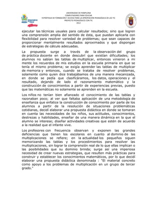 UNIVERSIDAD DE PAMPLONA
                                    COMPUTADORES PARA EDUCAR
             ESTRATEGIA DE FORMACIÓN Y ACCESO PARA LA APROPIACIÓN PEDAGÓGICA DE LAS TIC
                                   PROYECTO PEDAGÓGICO CON TIC
                                               2012



ejecutar las técnicas usuales para calcular resultados; sino que logren
una comprensión amplia del sentido de ésta, que puedan aplicarla con
flexibilidad para resolver variedad de problemas; que sean capaces de
proporcionar mentalmente resultados aproximados y que dispongan
de estrategias de cálculo adecuadas.
La    propuesta   surge   a   través   de   la observación del   grupo
de práctica docente en donde descubrí que existían dificultades; los
alumnos no sabían las tablas de multiplicar, entonces vinieron a mi
mente los recuerdos de mis estudios en la escuela primaria en que se
tenía el mismo problema; se exigía aprender las tablas de multiplicar
de memoria y entonces, cuando se trataba de resolver problemas,
solamente como quien dice trabajábamos de una manera mecanizada,
en donde se pedía que clasificáramos, los datos, operaciones y el
resultado, dejando de lado el razonamiento matemático y la
construcción de conocimientos a partir de experiencias previas, puesto
que las matemáticas no solamente se aprenden en la escuela.
Los niños no tenían bien afianzado el conocimiento de las tablas y
razonaban poco; al ver que faltaba aplicación de una metodología de
enseñanza que enfatice la construcción de conocimiento por parte de los
alumnos a partir de la resolución de situaciones problemáticas
cotidianas, decidí elaborar una propuesta didáctica en donde se tomaran
en cuenta las necesidades de los niños, sus actitudes, conocimientos,
destrezas y habilidades, enseñar de una manera dinámica en la que el
alumno se interese; diseñar actividades creativas que estén de acuerdo
a la realidad que el infante vive.
Los profesores con frecuencia observan y exponen las grandes
deficiencias que tienen los escolares en cuanto al dominio de las
multiplicaciones se refiere; en la actualidad los pequeños siguen
memorizando las tablas y los procedimientos para resolver las
multiplicaciones, sin lograr la comprensión real de lo que ellas implican o
las posibilidades que su dominio brinda; surge así una imperiosa
necesidad de crear nuevas estrategias, que resulten más prácticas para
construir y establecer los conocimientos matemáticos, por lo que decidí
elaborar una propuesta didáctica denominada : "El material concreto
como apoyo a los problemas de multiplicación en un grupo de tercer
grado."
 