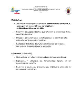 UNIVERSIDAD DE PAMPLONA
                                     COMPUTADORES PARA EDUCAR
              ESTRATEGIA DE FORMACIÓN Y ACCESO PARA LA APROPIACIÓN PEDAGÓGICA DE LAS TIC
                                    PROYECTO PEDAGÓGICO CON TIC
                                                2012




Metodología

   •   Desarrollar estrategias que permitan desarrollar en los niños el
       gusto por las matemáticas, por medio de
       actividades utilizando las TIC.

  •    Desarrollo de juegos didácticos que refuercen el aprendizaje de las
       tablas de multiplicar.

  •    Utilización de herramientas tecnológicas que le permitirán a los
       niños afianzar lo aprendido en clase.

  •    Realización de la tabla de multiplicar utilizando las tic como
       herramienta de evaluación de lo aprendido.



Evaluación (Resultados)

  •    Motivación de los niños en el aprendizaje de las matemáticas.

  •    Exploración y utilización                 de     herramientas             digitales   en   el
       aprendizaje de los niños.

  •    Desarrollo y solución de problemas que implican la utilización de
       las tablas de multiplicar.
 