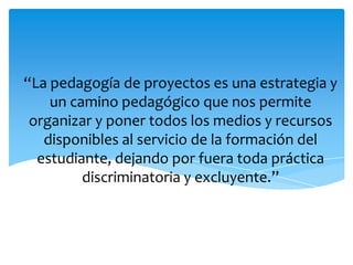 “La pedagogía de proyectos es una estrategia y
    un camino pedagógico que nos permite
 organizar y poner todos los medios y recursos
   disponibles al servicio de la formación del
  estudiante, dejando por fuera toda práctica
         discriminatoria y excluyente.”
 