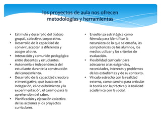 los proyectos de aula nos ofrecen
                       metodologías y herramientas

•   Estímulo y desarrollo del trabajo     •   Enseñanza estratégica como
    grupal., colectivo, corporativo.          fórmula para identificar la
•   Desarrollo de la capacidad de             naturaleza de lo que se enseña, las
    convivir, aceptar la diferencia y         competencias de los alumnos, los
    acoger al otro.                           medios utilizar y los criterios de
•   Interacción y comunión pedagógica         evaluación.
    entre docentes y estudiantes.         •   Flexibilidad curricular para
•   Autonomía e independencia del             adecuarse a las exigencias,
    estudiante durante la construcción        necesidades, intereses y problemas
    del conocimiento.                         de los estudiantes y de su contexto.
•   Desarrollo de la capacidad creadora   •   Vínculo estrecho con la realidad
    e investigativa, que busca en la          externa, como camino para articular
    indagación, el descubrimiento y la        la teoría con la práctica y la realidad
    experimentación, el camino para la        académica con la social.
    aprehensión del saber.
•   Planificación y ejecución colectiva
    de las acciones y los proyectos
    curriculares.
 