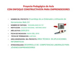 Proyecto Pedagógico de AulaCON ENFOQUE CONSTRUCTIVISTA PARA EMPRENDEDORES NOMBRE DEL PROYECTO: Ensamblaje de un Ordenador y Utilización de  Herramientas Web 2.0  NOMBRE DE FANTASIA:  “ENSAMBLANDO MI  PC” INSTITUCION:COLEGIO NACIONAL “ANTONIO ANTE” AÑO LECTIVO: 2009-2010 FECHA DE INICIACION: ENERO DEL 2010  FECHA DE TERMINACION: ILIMITADA AREA GENERADORA  DEL PROYECTO:AREA TÉCNICA  EN APLICACIONES INFORMÁTICAS INTENCIONALIDAD:DESARROLLO DE  COMPETENCIAS LABORALES PARA JÓVENES EMPRENDEDORES 
