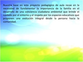 Nuestra base en este proyecto pedagógico de aula recae en la
necesidad de fundamentar la importancia de la familia en el
desarrollo de una conciencia ciudadana ambiental que brinde el
cuidado por el entorno y el respeto por los espacios educativos que
proponen una evolución integral desde la persona hacia la
comunidad.

 