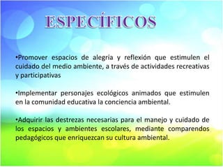 •Promover espacios de alegría y reflexión que estimulen el
cuidado del medio ambiente, a través de actividades recreativas
y participativas
•Implementar personajes ecológicos animados que estimulen
en la comunidad educativa la conciencia ambiental.
•Adquirir las destrezas necesarias para el manejo y cuidado de
los espacios y ambientes escolares, mediante comparendos
pedagógicos que enriquezcan su cultura ambiental.

 