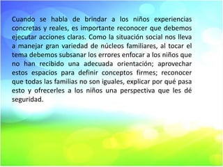 Cuando se habla de brindar a los niños experiencias
concretas y reales, es importante reconocer que debemos
ejecutar acciones claras. Como la situación social nos lleva
a manejar gran variedad de núcleos familiares, al tocar el
tema debemos subsanar los errores enfocar a los niños que
no han recibido una adecuada orientación; aprovechar
estos espacios para definir conceptos firmes; reconocer
que todas las familias no son iguales, explicar por qué pasa
esto y ofrecerles a los niños una perspectiva que les dé
seguridad.

 