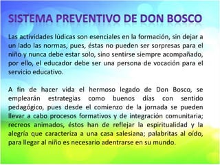 Las actividades lúdicas son esenciales en la formación, sin dejar a
un lado las normas, pues, éstas no pueden ser sorpresas para el
niño y nunca debe estar solo, sino sentirse siempre acompañado,
por ello, el educador debe ser una persona de vocación para el
servicio educativo.
A fin de hacer vida el hermoso legado de Don Bosco, se
emplearán estrategias como buenos días con sentido
pedagógico, pues desde el comienzo de la jornada se pueden
llevar a cabo procesos formativos y de integración comunitaria;
recreos animados, éstos han de reflejar la espiritualidad y la
alegría que caracteriza a una casa salesiana; palabritas al oído,
para llegar al niño es necesario adentrarse en su mundo.

 