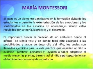 El juego es un elemento significativo en la formación cívica de los
estudiantes y permite la exteriorización de las emociones y los
sentimientos en los espacios de aprendizaje, siendo estos
regulados por la teoría, la práctica y el desarrollo.
Es importante buscar la creación de un ambiente donde el
infante se sienta feliz y en donde todo esté adaptado a las
posibilidades y grado de desarrollo del niño, los cuales son
llamados ejercicios para la vida práctica que enseñan al niño a
cuidarse (vestirse, peinarse) y ayudan a saber adaptarse al
medio (regar las plantas, barrer), así el niño será capaz de lograr
el dominio de sí mismo y de su entorno.

 