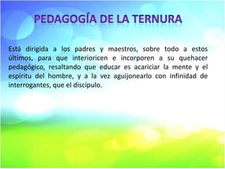 Está dirigida a los padres y maestros, sobre todo a estos
últimos, para que interioricen e incorporen a su quehacer
pedagógico, resaltando que educar es acariciar la mente y el
espíritu del hombre, y a la vez aguijonearlo con infinidad de
interrogantes, que el discípulo.

 