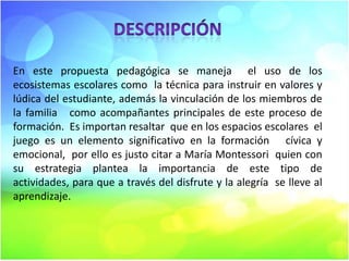En este propuesta pedagógica se maneja el uso de los
ecosistemas escolares como la técnica para instruir en valores y
lúdica del estudiante, además la vinculación de los miembros de
la familia como acompañantes principales de este proceso de
formación. Es importan resaltar que en los espacios escolares el
juego es un elemento significativo en la formación cívica y
emocional, por ello es justo citar a María Montessori quien con
su estrategia plantea la importancia de este tipo de
actividades, para que a través del disfrute y la alegría se lleve al
aprendizaje.

 