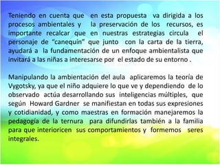 Teniendo en cuenta que en esta propuesta va dirigida a los
procesos ambientales y la preservación de los recursos, es
importante recalcar que en nuestras estrategias circula el
personaje de “canequín” que junto con la carta de la tierra,
ayudará a la fundamentación de un enfoque ambientalista que
invitará a las niñas a interesarse por el estado de su entorno .
Manipulando la ambientación del aula aplicaremos la teoría de
Vygotsky, ya que el niño adquiere lo que ve y dependiendo de lo
observado actúa desarrollando sus inteligencias múltiples, que
según Howard Gardner se manifiestan en todas sus expresiones
y cotidianidad, y como maestras en formación manejaremos la
pedagogía de la ternura para difundirlas también a la familia
para que interioricen sus comportamientos y formemos seres
integrales.

 