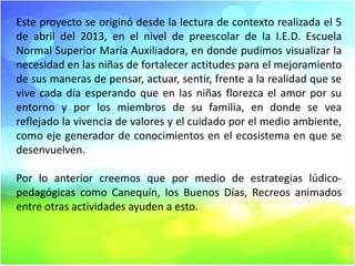 Este proyecto se originó desde la lectura de contexto realizada el 5
de abril del 2013, en el nivel de preescolar de la I.E.D. Escuela
Normal Superior María Auxiliadora, en donde pudimos visualizar la
necesidad en las niñas de fortalecer actitudes para el mejoramiento
de sus maneras de pensar, actuar, sentir, frente a la realidad que se
vive cada día esperando que en las niñas florezca el amor por su
entorno y por los miembros de su familia, en donde se vea
reflejado la vivencia de valores y el cuidado por el medio ambiente,
como eje generador de conocimientos en el ecosistema en que se
desenvuelven.
Por lo anterior creemos que por medio de estrategias lúdicopedagógicas como Canequín, los Buenos Días, Recreos animados
entre otras actividades ayuden a esto.

 