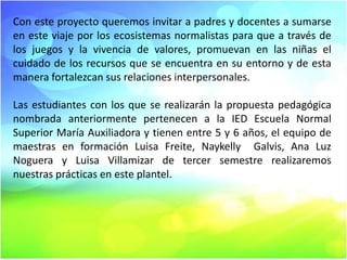 Con este proyecto queremos invitar a padres y docentes a sumarse
en este viaje por los ecosistemas normalistas para que a través de
los juegos y la vivencia de valores, promuevan en las niñas el
cuidado de los recursos que se encuentra en su entorno y de esta
manera fortalezcan sus relaciones interpersonales.
Las estudiantes con los que se realizarán la propuesta pedagógica
nombrada anteriormente pertenecen a la IED Escuela Normal
Superior María Auxiliadora y tienen entre 5 y 6 años, el equipo de
maestras en formación Luisa Freite, Naykelly Galvis, Ana Luz
Noguera y Luisa Villamizar de tercer semestre realizaremos
nuestras prácticas en este plantel.

 