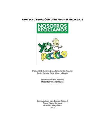 PROYECTO PEDAGÓGICO VIVAMOS EL RECICLAJE




      Institución Educativa Departamental de Ricaurte
             Sede: Escuela Rural Mixta Hatoviejo


               Estermelina Sierra Alcendra
                Docente Primaria Básica




           Computadores para Educar Región II
                Educa Digital Regional
                 Guamal - Magdalena
                         2012
 