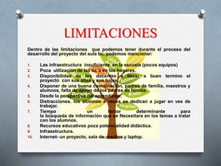LIMITACIONES
Dentro de las limitaciones que podemos tener durante el proceso del
desarrollo del proyecto del aula tic, podemos mencionar:
1. Las infraestructura insuficiente en la escuela (pocos equipos)
2. Poca utilización de las tic´s en los hogares.
3. Disponibilidad de los docentes a llevar a buen termino el
proyecto con sus altas y sus bajas.
4. Disponer de una buena coordinación, padres de familia, maestros y
alumnos, falta de apoyo de los padres de familia.
5. Desde la perspectiva del aprendizaje.
6. Distracciones. los alumnos a veces se dedican a jugar en ves de
trabajar.
7. Tiempo un factor determinante para
la búsqueda de información que se Necesitara en los temas a tratar
con los alumnos.
8. Recursos educativos poca potencialidad didáctica.
9. Infraestructura.
10. Internet- un proyecto, sala de medios y laptop.
 