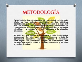 METODOLOGÍA
Busca trabajar los valores como eje transversal del currículo
oficial ya que deberán constituirse en los objetivos
actitudinales que los alumnos deberán seguir a lo largo del
año. Se propone una metodología de taller, presentando al
niño distintas oportunidades de aprendizaje donde se pueda
identificar y reforzar la virtud adecuada a la situación
planteada.
Ya que son los padres los primeros y más importantes
educadores del niño este proyecto involucra a toda la
comunidad educativa: alumnos, padres t docentes.
Para lograr una educación integral es fundamental una
estrecha vinculación entre la familia y la escuela, y se vive
en ambos ámbitos.
 