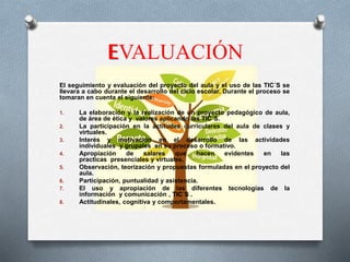 EVALUACIÓN
El seguimiento y evaluación del proyecto del aula y el uso de las TIC´S se
llevara a cabo durante el desarrollo del ciclo escolar. Durante el proceso se
tomaran en cuenta el siguiente:
1. La elaboración y la realización de un proyecto pedagógico de aula,
de área de ética y valores aplicando las TIC´S.
2. La participación en la actitudes curriculares del aula de clases y
virtuales.
3. Interés y motivación en el desarrollo de las actividades
individuales y grupales en su proceso o formativo.
4. Apropiación de salares que hacen evidentes en las
practicas presenciales y virtuales.
5. Observación, teorización y propuestas formuladas en el proyecto del
aula.
6. Participación, puntualidad y asistencia.
7. El uso y apropiación de las diferentes tecnologías de la
información y comunicación , TIC´S .
8. Actitudinales, cognitiva y comportamentales.
 