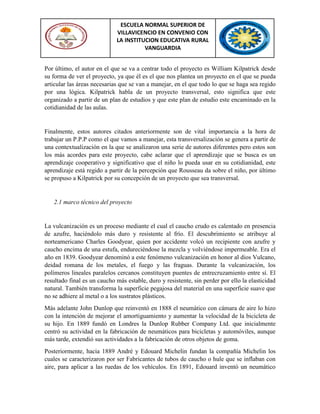 ESCUELA NORMAL SUPERIOR DE
VILLAVICENCIO EN CONVENIO CON
LA INSTITUCION EDUCATIVA RURAL
VANGUARDIA
Por último, el autor en el que se va a centrar todo el proyecto es William Kilpatrick desde
su forma de ver el proyecto, ya que él es el que nos plantea un proyecto en el que se pueda
articular las áreas necesarias que se van a manejar, en el que todo lo que se haga sea regido
por una lógica. Kilpatrick habla de un proyecto transversal, esto significa que este
organizado a partir de un plan de estudios y que este plan de estudio este encaminado en la
cotidianidad de las aulas.
Finalmente, estos autores citados anteriormente son de vital importancia a la hora de
trabajar un P.P.P como el que vamos a manejar, esta transversalización se genera a partir de
una contextualización en la que se analizaron una serie de autores diferentes pero estos son
los más acordes para este proyecto, cabe aclarar que el aprendizaje que se busca es un
aprendizaje cooperativo y significativo que el niño lo pueda usar en su cotidianidad, este
aprendizaje está regido a partir de la percepción que Rousseau da sobre el niño, por último
se propuso a Kilpatrick por su concepción de un proyecto que sea transversal.
2.1 marco técnico del proyecto
La vulcanización es un proceso mediante el cual el caucho crudo es calentado en presencia
de azufre, haciéndolo más duro y resistente al frío. El descubrimiento se atribuye al
norteamericano Charles Goodyear, quien por accidente volcó un recipiente con azufre y
caucho encima de una estufa, endureciéndose la mezcla y volviéndose impermeable. Era el
año en 1839. Goodyear denominó a este fenómeno vulcanización en honor al dios Vulcano,
deidad romana de los metales, el fuego y las fraguas. Durante la vulcanización, los
polímeros lineales paralelos cercanos constituyen puentes de entrecruzamiento entre sí. El
resultado final es un caucho más estable, duro y resistente, sin perder por ello la elasticidad
natural. También transforma la superficie pegajosa del material en una superficie suave que
no se adhiere al metal o a los sustratos plásticos.
Más adelante John Dunlop que reinventó en 1888 el neumático con cámara de aire lo hizo
con la intención de mejorar el amortiguamiento y aumentar la velocidad de la bicicleta de
su hijo. En 1889 fundó en Londres la Dunlop Rubber Company Ltd. que inicialmente
centró su actividad en la fabricación de neumáticos para bicicletas y automóviles, aunque
más tarde, extendió sus actividades a la fabricación de otros objetos de goma.
Posteriormente, hacia 1889 André y Edouard Michelin fundan la compañía Michelin los
cuales se caracterizaron por ser Fabricantes de tubos de caucho o hule que se inflaban con
aire, para aplicar a las ruedas de los vehículos. En 1891, Edouard inventó un neumático
 