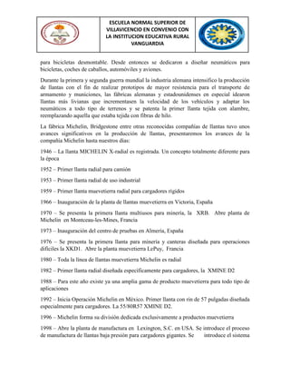 ESCUELA NORMAL SUPERIOR DE
VILLAVICENCIO EN CONVENIO CON
LA INSTITUCION EDUCATIVA RURAL
VANGUARDIA
para bicicletas desmontable. Desde entonces se dedicaron a diseñar neumáticos para
bicicletas, coches de caballos, automóviles y aviones.
Durante la primera y segunda guerra mundial la industria alemana intensifico la producción
de llantas con el fin de realizar prototipos de mayor resistencia para el transporte de
armamento y municiones, las fábricas alemanas y estadounidenses en especial idearon
llantas más livianas que incrementasen la velocidad de los vehículos y adaptar los
neumáticos a todo tipo de terrenos y se patenta la primer llanta tejida con alambre,
reemplazando aquella que estaba tejida con fibras de hilo.
La fábrica Michelin, Bridgestone entre otras reconocidas compañías de llantas tuvo unos
avances significativos en la producción de llantas, presentaremos los avances de la
compañía Michelin hasta nuestros días:
1946 – La llanta MICHELIN X-radial es registrada. Un concepto totalmente diferente para
la época
1952 – Primer llanta radial para camión
1953 – Primer llanta radial de uso industrial
1959 – Primer llanta muevetierra radial para cargadores rígidos
1966 – Inauguración de la planta de llantas muevetierra en Victoria, España
1970 – Se presenta la primera llanta multiusos para minería, la XRB. Abre planta de
Michelin en Montceau-les-Mines, Francia
1973 – Inauguración del centro de pruebas en Almería, España
1976 – Se presenta la primera llanta para minería y canteras diseñada para operaciones
difíciles la XKD1. Abre la planta muevetierra LePuy, Francia
1980 – Toda la línea de llantas muevetierra Michelin es radial
1982 – Primer llanta radial diseñada específicamente para cargadores, la XMINE D2
1988 – Para este año existe ya una amplia gama de producto muevetierra para todo tipo de
aplicaciones
1992 – Inicia Operación Michelin en México. Primer llanta con rin de 57 pulgadas diseñada
especialmente para cargadores. La 55/80R57 XMINE D2.
1996 – Michelin forma su división dedicada exclusivamente a productos muevetierra
1998 – Abre la planta de manufactura en Lexington, S.C. en USA. Se introduce el proceso
de manufactura de llantas baja presión para cargadores gigantes. Se introduce el sistema
 