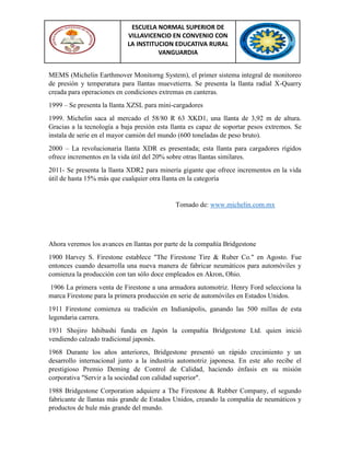 ESCUELA NORMAL SUPERIOR DE
VILLAVICENCIO EN CONVENIO CON
LA INSTITUCION EDUCATIVA RURAL
VANGUARDIA
MEMS (Michelin Earthmover Monitorng System), el primer sistema integral de monitoreo
de presión y temperatura para llantas muevetierra. Se presenta la llanta radial X-Quarry
creada para operaciones en condiciones extremas en canteras.
1999 – Se presenta la llanta XZSL para mini-cargadores
1999. Michelin saca al mercado el 58/80 R 63 XKD1, una llanta de 3,92 m de altura.
Gracias a la tecnología a baja presión esta llanta es capaz de soportar pesos extremos. Se
instala de serie en el mayor camión del mundo (600 toneladas de peso bruto).
2000 – La revolucionaria llanta XDR es presentada; esta llanta para cargadores rígidos
ofrece incrementos en la vida útil del 20% sobre otras llantas similares.
2011- Se presenta la llanta XDR2 para minería gigante que ofrece incrementos en la vida
útil de hasta 15% más que cualquier otra llanta en la categoría
Tomado de: www.michelin.com.mx
Ahora veremos los avances en llantas por parte de la compañía Bridgestone
1900 Harvey S. Firestone establece "The Firestone Tire & Ruber Co." en Agosto. Fue
entonces cuando desarrolla una nueva manera de fabricar neumáticos para automóviles y
comienza la producción con tan sólo doce empleados en Akron, Ohio.
1906 La primera venta de Firestone a una armadora automotriz. Henry Ford selecciona la
marca Firestone para la primera producción en serie de automóviles en Estados Unidos.
1911 Firestone comienza su tradición en Indianápolis, ganando las 500 millas de esta
legendaria carrera.
1931 Shojiro Ishibashi funda en Japón la compañía Bridgestone Ltd. quien inició
vendiendo calzado tradicional japonés.
1968 Durante los años anteriores, Bridgestone presentó un rápido crecimiento y un
desarrollo internacional junto a la industria automotriz japonesa. En este año recibe el
prestigioso Premio Deming de Control de Calidad, haciendo énfasis en su misión
corporativa "Servir a la sociedad con calidad superior".
1988 Bridgestone Corporation adquiere a The Firestone & Rubber Company, el segundo
fabricante de llantas más grande de Estados Unidos, creando la compañía de neumáticos y
productos de hule más grande del mundo.
 