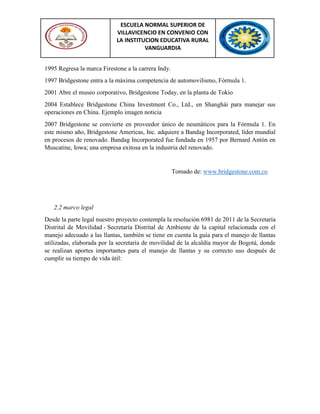 ESCUELA NORMAL SUPERIOR DE
VILLAVICENCIO EN CONVENIO CON
LA INSTITUCION EDUCATIVA RURAL
VANGUARDIA
1995 Regresa la marca Firestone a la carrera Indy.
1997 Bridgestone entra a la máxima competencia de automovilismo, Fórmula 1.
2001 Abre el museo corporativo, Bridgestone Today, en la planta de Tokio
2004 Establece Bridgestone China Investment Co., Ltd., en Shanghái para manejar sus
operaciones en China. Ejemplo imagen noticia
2007 Bridgestone se convierte en proveedor único de neumáticos para la Fórmula 1. En
este mismo año, Bridgestone Americas, Inc. adquiere a Bandag Incorporated, líder mundial
en procesos de renovado. Bandag Incorporated fue fundada en 1957 por Bernard Antón en
Muscatine, Iowa; una empresa exitosa en la industria del renovado.
Tomado de: www.bridgestone.com.co
2.2 marco legal
Desde la parte legal nuestro proyecto contempla la resolución 6981 de 2011 de la Secretaría
Distrital de Movilidad - Secretaría Distrital de Ambiente de la capital relacionada con el
manejo adecuado a las llantas, también se tiene en cuenta la guía para el manejo de llantas
utilizadas, elaborada por la secretaria de movilidad de la alcaldía mayor de Bogotá, donde
se realizan aportes importantes para el manejo de llantas y su correcto uso después de
cumplir su tiempo de vida útil:
 