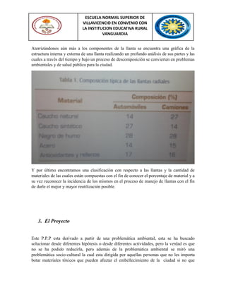ESCUELA NORMAL SUPERIOR DE
VILLAVICENCIO EN CONVENIO CON
LA INSTITUCION EDUCATIVA RURAL
VANGUARDIA
Aterrizándonos aún más a los componentes de la llanta se encuentra una gráfica de la
estructura interna y externa de una llanta realizando un profundo análisis de sus partes y las
cuales a través del tiempo y bajo un proceso de descomposición se convierten en problemas
ambientales y de salud pública para la ciudad.
Y por último encontramos una clasificación con respecto a las llantas y la cantidad de
materiales de las cuales están compuestas con el fin de conocer el porcentaje de material y a
su vez reconocer la incidencia de los mismos en el proceso de manejo de llantas con el fin
de darle el mejor y mayor reutilización posible.
3. El Proyecto
Este P.P.P esta derivado a partir de una problemática ambiental, esta se ha buscado
solucionar desde diferentes hipótesis o desde diferentes actividades, pero la verdad es que
no se ha podido reducirla, pero además de la problemática ambiental se miró una
problemática socio-cultural la cual esta dirigida por aquellas personas que no les importa
botar materiales tóxicos que pueden afectar el embellecimiento de la ciudad si no que
 